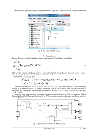 Modeling and Simulation of an Active Disturbance Rejection Controller Based on Matlab/Simulink
www.ijres.org 67 | Page
Fig. 3. The defined ADRC library
IV. Simulations
Through the above method, model and simulate the given object. And its form is as follows.










xy
buttwxxfx
xx
1
21 )),(,,('
'
2
21
(5)
Where, w(t) is external disturbance variable, u is control variable, b is magnification factor, y is output variable,
f (x1, x2, w(t), t) is the total external and internal disturbances function.
Set function f (x1, x2, w(t), t) as:
Setsystem parameters as: b=1,γ1 =γ2=1，ω1 =0.6，ω2 =0.7，ω= 1. Set control object:v0=-sign(t-10), namely
the first 10 seconds the value is 1.0, after 10 seconds the value is -1.0, it's called jump function. According to
experience and experiments, set controller parameters as: h=0.01, r0 =2, β01=100, β02=300, β03=1000, r=5,
c=0.3, h1=0.03.
According to the above modeling method and operation steps in section III, an ADRC for the above object is
designed and modeled. The model is shown in Fig. 4. The simulation results are displayed in different scopes, as
shown in Figs. 5, 6 and 7.
Fig. 4. The simulation model of an ADRC system
)).(sin(5.0)(
),()cos()cos(),,( 22211121
wtsigntw
twxtwxtwtxxf

 
 