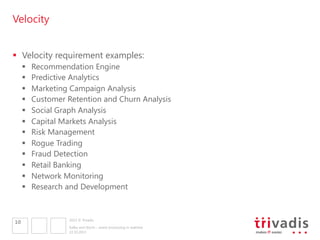 Velocity
§  Velocity requirement examples:
§ 
§ 
§ 
§ 
§ 
§ 
§ 
§ 
§ 
§ 
§ 
§ 

10

Recommendation Engine
Predictive Analytics
Marketing Campaign Analysis
Customer Retention and Churn Analysis
Social Graph Analysis
Capital Markets Analysis
Risk Management
Rogue Trading
Fraud Detection
Retail Banking
Network Monitoring
Research and Development

2013 © Trivadis
Kafka and Storm – event processing in realtime
22.10.2013

 
