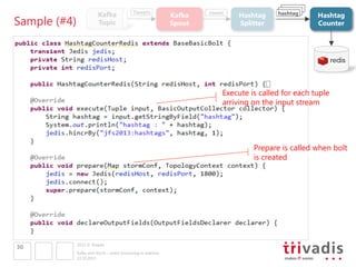 Sample (#4)

Kafka
Topic

Tweets

Kafka 
Spout

tweet

Hashtag 
Splitter

hashtag

Hashtag 
Counter

Execute is called for each tuple
arriving on the input stream

Prepare is called when bolt
is created

30

2013 © Trivadis
Kafka and Storm – event processing in realtime
22.10.2013

 
