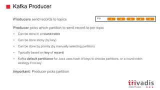 Kafka Producer
Producers send records to topics
Producer picks which partition to send record to per topic
• Can be done in a round-robin
• Can be done sticky (by key)
• Can be done by priority (by manually selecting partition)
• Typically based on key of record
• Kafka default partitioner for Java uses hash of keys to choose partitions, or a round-robin
strategy if no key
Important: Producer picks partition
P 0 1 2 3 4 5
 