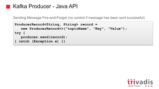 Kafka Producer - Java API
Sending Message Fire-and-Forget (no control if message has been sent successful)
ProducerRecord<String, String> record =
new ProducerRecord<>("topicName", "Key", "Value");
try {
producer.send(record);
} catch (Exception e) {}
 