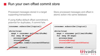 Run your own offset commit store
Processed messages stored in a target
supporting transactions
If using Kafka default offset commitment,
potential for duplicates, if commit fails
Store processed messages and offset in
atomic action into same database
consumer.subscribe([topics])
while(true)
msgs = consumer.poll(waitForMs)
for (msg IN msgs)
process(msg)
storeInDB(msg)
consumer.commit(currentOffsets)
consumer.close()
consumer.subscribe([topics])
while(true)
msgs = consumer.poll(waitForMs)
for (msg IN msgs)
process(msg)
storeInDB(msg)
storeInDBV(currentOffsets)
consumer.close()
 