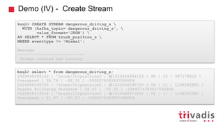 Demo (IV) - Create Stream
ksql> CREATE STREAM dangerous_driving_s 
WITH (kafka_topic= dangerous_driving_s', 
value_format='JSON') 
AS SELECT * FROM truck_position_s 
WHERE eventtype != 'Normal';
Message
----------------------------
Stream created and running
ksql> select * from dangerous_driving_s;
1522848286143 | "truck/15/position0 | �1522848286125 | 98 | 15 | 987179512 |
Overspeed | 34.78 | -92.31 | -2458274393837068406
1522848295729 | "truck/11/position0 | �1522848295720 | 54 | 11 | 1198242881 |
Unsafe following distance | 38.43 | -90.35 | -2458274393837068406
1522848313018 | "truck/11/position0 | �1522848313000 | 54 | 11 | 1198242881 |
Overspeed | 41.87 | -87.67 | -2458274393837068406
 