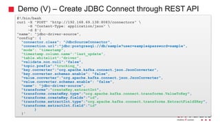Demo (V) – Create JDBC Connect through REST API
#!/bin/bash
curl -X "POST" "http://192.168.69.138:8083/connectors" 
-H "Content-Type: application/json" 
-d $'{
"name": "jdbc-driver-source",
"config": {
"connector.class": "JdbcSourceConnector",
"connection.url":"jdbc:postgresql://db/sample?user=sample&password=sample",
"mode": "timestamp",
"timestamp.column.name":"last_update",
"table.whitelist":"driver",
"validate.non.null":"false",
"topic.prefix":"trucking_",
"key.converter":"org.apache.kafka.connect.json.JsonConverter",
"key.converter.schemas.enable": "false",
"value.converter":"org.apache.kafka.connect.json.JsonConverter",
"value.converter.schemas.enable": "false",
"name": "jdbc-driver-source",
"transforms":"createKey,extractInt",
"transforms.createKey.type":"org.apache.kafka.connect.transforms.ValueToKey",
"transforms.createKey.fields":"id",
"transforms.extractInt.type":"org.apache.kafka.connect.transforms.ExtractField$Key",
"transforms.extractInt.field":"id"
}
}'
 