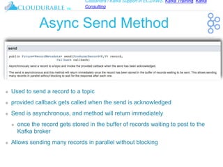 Cassandra / Kafka Support in EC2/AWS. Kafka Training, Kafka
Consulting
™
Async Send Method
❖ Used to send a record to a topic
❖ provided callback gets called when the send is acknowledged
❖ Send is asynchronous, and method will return immediately
❖ once the record gets stored in the buffer of records waiting to post to the
Kafka broker
❖ Allows sending many records in parallel without blocking
 