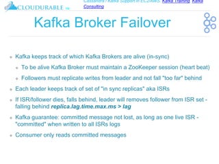 Cassandra / Kafka Support in EC2/AWS. Kafka Training, Kafka
Consulting
™
Kafka Broker Failover
❖ Kafka keeps track of which Kafka Brokers are alive (in-sync)
❖ To be alive Kafka Broker must maintain a ZooKeeper session (heart beat)
❖ Followers must replicate writes from leader and not fall "too far" behind
❖ Each leader keeps track of set of "in sync replicas" aka ISRs
❖ If ISR/follower dies, falls behind, leader will removes follower from ISR set -
falling behind replica.lag.time.max.ms > lag
❖ Kafka guarantee: committed message not lost, as long as one live ISR -
"committed" when written to all ISRs logs
❖ Consumer only reads committed messages
 