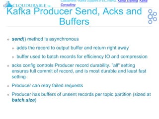 Cassandra / Kafka Support in EC2/AWS. Kafka Training, Kafka
Consulting
™
Kafka Producer Send, Acks and
Buffers
❖ send() method is asynchronous
❖ adds the record to output buffer and return right away
❖ buffer used to batch records for efficiency IO and compression
❖ acks config controls Producer record durability. ”all" setting
ensures full commit of record, and is most durable and least fast
setting
❖ Producer can retry failed requests
❖ Producer has buffers of unsent records per topic partition (sized at
batch.size)
 