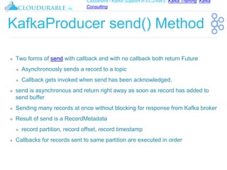Cassandra / Kafka Support in EC2/AWS. Kafka Training, Kafka
Consulting
™
KafkaProducer send() Method
❖ Two forms of send with callback and with no callback both return Future
❖ Asynchronously sends a record to a topic
❖ Callback gets invoked when send has been acknowledged.
❖ send is asynchronous and return right away as soon as record has added to
send buffer
❖ Sending many records at once without blocking for response from Kafka broker
❖ Result of send is a RecordMetadata
❖ record partition, record offset, record timestamp
❖ Callbacks for records sent to same partition are executed in order
 