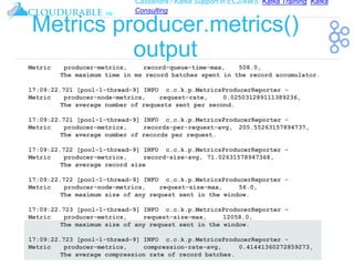 Cassandra / Kafka Support in EC2/AWS. Kafka Training, Kafka
Consulting
™
Metrics producer.metrics()
output
Metric producer-metrics, record-queue-time-max, 508.0,
The maximum time in ms record batches spent in the record accumulator.
17:09:22.721 [pool-1-thread-9] INFO c.c.k.p.MetricsProducerReporter -
Metric producer-node-metrics, request-rate, 0.025031289111389236,
The average number of requests sent per second.
17:09:22.721 [pool-1-thread-9] INFO c.c.k.p.MetricsProducerReporter -
Metric producer-metrics, records-per-request-avg, 205.55263157894737,
The average number of records per request.
17:09:22.722 [pool-1-thread-9] INFO c.c.k.p.MetricsProducerReporter -
Metric producer-metrics, record-size-avg, 71.02631578947368,
The average record size
17:09:22.722 [pool-1-thread-9] INFO c.c.k.p.MetricsProducerReporter -
Metric producer-node-metrics, request-size-max, 56.0,
The maximum size of any request sent in the window.
17:09:22.723 [pool-1-thread-9] INFO c.c.k.p.MetricsProducerReporter -
Metric producer-metrics, request-size-max, 12058.0,
The maximum size of any request sent in the window.
17:09:22.723 [pool-1-thread-9] INFO c.c.k.p.MetricsProducerReporter -
Metric producer-metrics, compression-rate-avg, 0.41441360272859273,
The average compression rate of record batches.
 