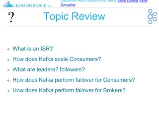 Cassandra / Kafka Support in EC2/AWS. Kafka Training, Kafka
Consulting
™
Topic Review
❖ What is an ISR?
❖ How does Kafka scale Consumers?
❖ What are leaders? followers?
❖ How does Kafka perform failover for Consumers?
❖ How does Kafka perform failover for Brokers?
 