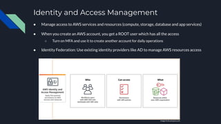 Identity and Access Management
● Manage access to AWS services and resources (compute, storage, database and app services)
● When you create an AWS account, you get a ROOT user which has all the access
○ Turn on MFA and use it to create another account for daily operations
● Identity Federation: Use existing identity providers like AD to manage AWS resources access
Image from amazon.com
 