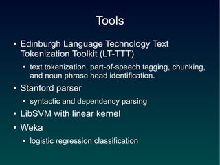 Tools
●   Edinburgh Language Technology Text
    Tokenization Toolkit (LT-TTT)
    ●   text tokenization, part-of-speech tagging, chunking,
        and noun phrase head identification.
●   Stanford parser
    ●   syntactic and dependency parsing
●   LibSVM with linear kernel
●   Weka
    ●   logistic regression classification
 