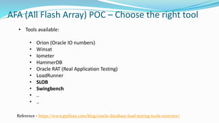 AFA (All Flash Array) POC – Choose the right tool
Reference - https://www.pythian.com/blog/oracle-database-load-testing-tools-overview/
• Tools available:
• Orion (Oracle IO numbers)
• Winsat
• Iometer
• HammerDB
• Oracle RAT (Real Application Testing)
• LoadRunner
• SLOB
• Swingbench
• ..
• ..
 