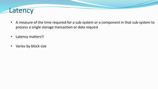 Latency
• A measure of the time required for a sub-system or a component in that sub-system to
process a single storage transaction or data request
• Latency matters!!
• Varies by block size
 