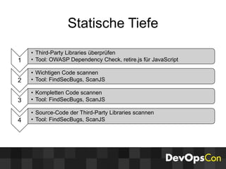 Statische Tiefe
1
• Third-Party Libraries überprüfen
• Tool: OWASP Dependency Check, retire.js für JavaScript
2
• Wichtigen Code scannen
• Tool: FindSecBugs, ScanJS
3
• Kompletten Code scannen
• Tool: FindSecBugs, ScanJS
4
• Source-Code der Third-Party Libraries scannen
• Tool: FindSecBugs, ScanJS
 