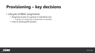@fincooper
Provisioning – key decisions
• Lifecycle of RBAC assignments
• Assigning access to a group or individual user
• If group, is it cloud-only or synced from on-premises
• Links to existing IDP process
 