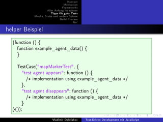 Kontext
                               Motivation
                              Frameworks
                   Aller Anfang ist schwer
                      Tipps für gute Tests
           Mocks, Stubs und andere Spione
                            Build Process
                                      Go!



helper Beispiel
  (function () {
    function example_agent_data() {
    }

    TestCase(mapMarkerTest, {
      test agent appears: function () {
         /* implementation using example_agent_data */
      },
      test agent disappears: function () {
         /* implementation using example_agent_data */
      }
  }());
                       Vladimir Dobriakov    Test-Driven Development mit JavaScript
 