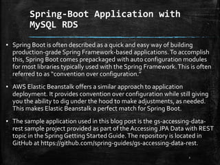 Spring-Boot Application with
MySQL RDS
2
▪ Spring Boot is often described as a quick and easy way of building
production-grade Spring Framework-based applications.To accomplish
this, Spring Boot comes prepackaged with auto configuration modules
for most libraries typically used with the Spring Framework.This is often
referred to as “convention over configuration.”
▪ AWS Elastic Beanstalk offers a similar approach to application
deployment. It provides convention over configuration while still giving
you the ability to dig under the hood to make adjustments, as needed.
This makes Elastic Beanstalk a perfect match for Spring Boot.
▪ The sample application used in this blog post is the gs-accessing-data-
rest sample project provided as part of the Accessing JPA Data with REST
topic in the Spring Getting Started Guide.The repository is located in
GitHub at https://github.com/spring-guides/gs-accessing-data-rest.
 