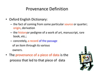 Provenance Definition
• Oxford English Dictionary:
– the fact of coming from some particular source or quarter;
origin, derivation
– the historyor pedigree of a work of art, manuscript, rare
book, etc.;
– concretely, a record of the passage
of an item through its various
owners.
• The provenance of a piece of data is the
process that led to that piece of data
 