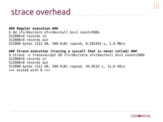 strace overhead
### Regular execution ###
$ dd if=/dev/zero of=/dev/null bs=1 count=500k
512000+0 records in
512000+0 records out
512000 bytes (512 kB, 500 KiB) copied, 0,501455 s, 1.0 MB/s
### Strace execution (tracing a syscall that is never called) ###
$ strace -e trace=accept dd if=/dev/zero of=/dev/null bs=1 count=500k
512000+0 records in
512000+0 records out
512000 bytes (512 kB, 500 KiB) copied, 44.0216 s, 11,6 kB/s
+++ exited with 0 +++
 