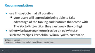 72 Yocto Project®
| The Linux Foundation®
Recommendations
• use linux-yocto if at all possible
 your users will appreciate being able to take
advantage of the tooling and features that come with
The Yocto Project (i.e. they can tweak the config)
• otherwise base your kernel recipe on poky/meta-
skeleton/recipes-kernel/linux/linux-yocto-custom.bb
inherit kernel
require recipes-kernel/linux/linux-yocto.inc
 