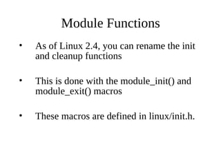 Module Functions
•   As of Linux 2.4, you can rename the init
    and cleanup functions

•   This is done with the module_init() and
    module_exit() macros

•   These macros are defined in linux/init.h.
 