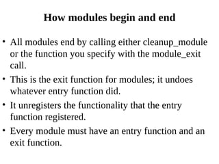 How modules begin and end

• All modules end by calling either cleanup_module
  or the function you specify with the module_exit
  call.
• This is the exit function for modules; it undoes
  whatever entry function did.
• It unregisters the functionality that the entry
  function registered.
• Every module must have an entry function and an
  exit function.
 