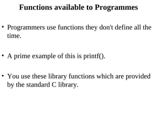 Functions available to Programmes

• Programmers use functions they don't define all the
  time.

• A prime example of this is printf().

• You use these library functions which are provided
  by the standard C library.
 