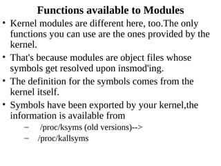 Functions available to Modules
• Kernel modules are different here, too.The only
  functions you can use are the ones provided by the
  kernel.
• That's because modules are object files whose
  symbols get resolved upon insmod'ing.
• The definition for the symbols comes from the
  kernel itself.
• Symbols have been exported by your kernel,the
  information is available from
     –    /proc/ksyms (old versions)-->
     –   /proc/kallsyms
 