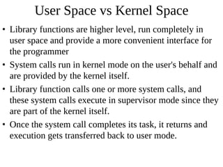 User Space vs Kernel Space
• Library functions are higher level, run completely in
  user space and provide a more convenient interface for
  the programmer
• System calls run in kernel mode on the user's behalf and
  are provided by the kernel itself.
• Library function calls one or more system calls, and
  these system calls execute in supervisor mode since they
  are part of the kernel itself.
• Once the system call completes its task, it returns and
  execution gets transferred back to user mode.
 