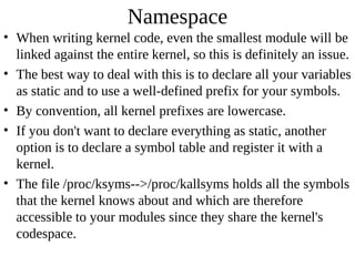 Namespace
• When writing kernel code, even the smallest module will be
  linked against the entire kernel, so this is definitely an issue.
• The best way to deal with this is to declare all your variables
  as static and to use a well-defined prefix for your symbols.
• By convention, all kernel prefixes are lowercase.
• If you don't want to declare everything as static, another
  option is to declare a symbol table and register it with a
  kernel.
• The file /proc/ksyms-->/proc/kallsyms holds all the symbols
  that the kernel knows about and which are therefore
  accessible to your modules since they share the kernel's
  codespace.
 