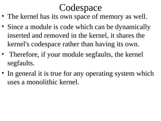 Codespace
• The kernel has its own space of memory as well.
• Since a module is code which can be dynamically
  inserted and removed in the kernel, it shares the
  kernel's codespace rather than having its own.
• Therefore, if your module segfaults, the kernel
  segfaults.
• In general it is true for any operating system which
  uses a monolithic kernel.
 