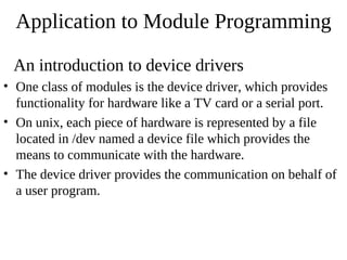 Application to Module Programming

 An introduction to device drivers
• One class of modules is the device driver, which provides
  functionality for hardware like a TV card or a serial port.
• On unix, each piece of hardware is represented by a file
  located in /dev named a device file which provides the
  means to communicate with the hardware.
• The device driver provides the communication on behalf of
  a user program.
 