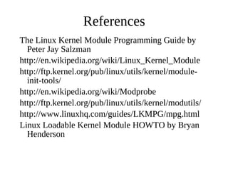 References
The Linux Kernel Module Programming Guide by
  Peter Jay Salzman
http://en.wikipedia.org/wiki/Linux_Kernel_Module
http://ftp.kernel.org/pub/linux/utils/kernel/module-
  init-tools/
http://en.wikipedia.org/wiki/Modprobe
http://ftp.kernel.org/pub/linux/utils/kernel/modutils/
http://www.linuxhq.com/guides/LKMPG/mpg.html
Linux Loadable Kernel Module HOWTO by Bryan
  Henderson
 