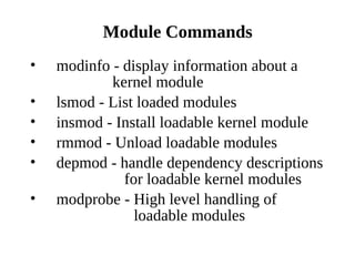 Module Commands
•   modinfo - display information about a
            kernel module
•   lsmod - List loaded modules
•   insmod - Install loadable kernel module
•   rmmod - Unload loadable modules
•   depmod - handle dependency descriptions
              for loadable kernel modules
•   modprobe - High level handling of
                loadable modules
 