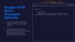 CODE EDITOR
server {
# HTTP STS
add_header Strict-Transport-Security "max-
age=31536000; includeSubDomains; preload" always;
}
Enable HTTP
Strict
Transport
Security
• Informs browsers to always
interact with your site over
HTTPS
• This will protect your site
against various attacks such as
downgrade attacks and
possible cookie hijacking
 