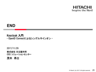 © Hitachi, Ltd. 2017. All rights reserved.
株式会社 日立製作所
OSS ソリューションセンター
- OpenID Connectによるシングルサインオン -
Keycloak 入門
2017/11/29
茂木 昂士
END
25
 