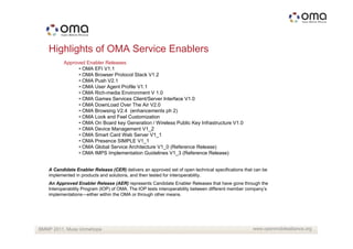 Highlights of OMA Service Enablers
          Approved Enabler Releases
                • OMA EFI V1.1
                • OMA Browser Protocol Stack V1.2
                • OMA Push V2.1
                • OMA User Agent Profile V1.1
                • OMA Rich-media Environment V 1.0
                • OMA Games Services Client/Server Interface V1.0
                • OMA DownLoad Over The Air V2.0
                • OMA Browsing V2.4 (enhancements ph 2)
                • OMA Look and Feel Customization
                • OMA On Board key Generation / Wireless Public Key Infrastructure V1.0
                • OMA Device Management V1_2
                • OMA Smart Card Web Server V1_1
                • OMA Presence SIMPLE V1_1
                • OMA Global Service Architecture V1_0 (Reference Release)
                • OMA IMPS Implementation Guidelines V1_3 (Reference Release)


   A Candidate Enabler Release (CER) delivers an approved set of open technical specifications that can be
   implemented in products and solutions, and then tested for interoperability.
   An Approved Enabler Release (AER) represents Candidate Enabler Releases that have gone through the
   Interoperability Program (IOP) of OMA. The IOP tests interoperability between different member company’s
   implementations—either within the OMA or through other means.




BMMP 2011, Musa Unmehopa                                                                           www.openmobilealliance.org
 