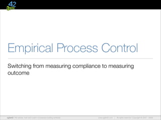 Empirical Process Control
Switching from measuring compliance to measuring
outcome

agile42 | We advise, train and coach companies building software

www.agile42.com |

All rights reserved. Copyright © 2007 - 2009.

 