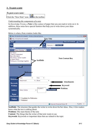 3. To post a note

To post a new note:
Click the “New Note” icon         on the toolbar.

  Understanding the components of a note
  In Knowledge Forum, a Note is like a piece of paper that you can read or write on it. In
  addition, these notes have special features that help you to write down your ideas
  systematically.

  Below is what a Note window looks like.

                                                  Note Title




                                                                  Note Content Box
                                      Scaffolds




                      Reference




                                                                         Attachments
                                                                       Keyword
                                                                     Problem




  Scaffolds: The structure that guides the writer to write down his/her ideas. Also, it lets readers
  know what the text is talking about.
  Problem: The main theme of the note
  Content: The things that the writer of that note wants to say
  Keywords: Keywords or important ideas that are related to the topic


Easy Guide to Knowledge Forum 4.7 (Basic)                                                    3/10
 
