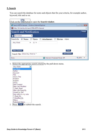 5. Search

   You can search the database for notes and objects that fits your criteria, for example author,
   keyword, title and so on.


   Click on the      button to open the Search window.




   1. Select the appropriate search criteria by the pull-down menu.




   2. Press         to submit the search.




Easy Guide to Knowledge Forum 4.7 (Basic)                                                  9/10
 