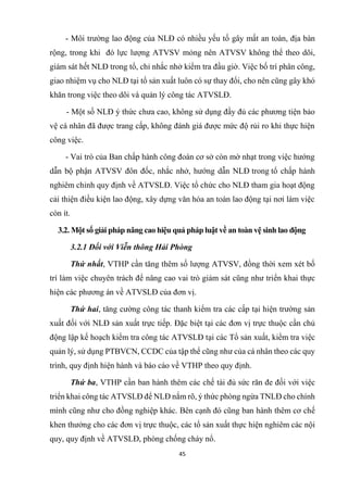 45
- Môi trường lao động của NLĐ có nhiều yếu tố gây mất an toàn, địa bàn
rộng, trong khi đó lực lượng ATVSV mỏng nên ATVSV không thể theo dõi,
giám sát hết NLĐ trong tổ, chỉ nhắc nhở kiểm tra đầu giờ. Việc bố trí phân công,
giao nhiệm vụ cho NLĐ tại tổ sản xuất luôn có sự thay đổi, cho nên cũng gây khó
khăn trong việc theo dõi và quản lý công tác ATVSLĐ.
- Một số NLĐ ý thức chưa cao, không sử dụng đầy đủ các phương tiện bảo
vệ cá nhân đã được trang cấp, không đánh giá được mức độ rủi ro khi thực hiện
công việc.
- Vai trò của Ban chấp hành công đoàn cơ sở còn mờ nhạt trong việc hướng
dẫn bộ phận ATVSV đôn đốc, nhắc nhở, hướng dẫn NLĐ trong tổ chấp hành
nghiêm chỉnh quy định về ATVSLĐ. Việc tổ chức cho NLĐ tham gia hoạt động
cải thiện điều kiện lao động, xây dựng văn hóa an toàn lao động tại nơi làm việc
còn ít.
3.2. Một số giải pháp nâng cao hiệu quả pháp luật về an toàn vệ sinh lao động
3.2.1 Đối với Viễn thông Hải Phòng
Thứ nhất, VTHP cần tăng thêm số lượng ATVSV, đồng thời xem xét bố
trí làm việc chuyên trách để nâng cao vai trò giám sát cũng như triển khai thực
hiện các phương án về ATVSLĐ của đơn vị.
Thứ hai, tăng cường công tác thanh kiểm tra các cấp tại hiện trường sản
xuất đối với NLĐ sản xuất trực tiếp. Đặc biệt tại các đơn vị trực thuộc cần chủ
động lập kế hoạch kiểm tra công tác ATVSLĐ tại các Tổ sản xuất, kiểm tra việc
quản lý, sử dụng PTBVCN, CCDC của tập thể cũng như của cá nhân theo các quy
trình, quy định hiện hành và báo cáo về VTHP theo quy định.
Thứ ba, VTHP cần ban hành thêm các chế tài đủ sức răn đe đối với việc
triển khai công tác ATVSLĐ để NLĐ nắm rõ, ý thức phòng ngừa TNLĐ cho chính
mình cũng như cho đồng nghiệp khác. Bên cạnh đó cũng ban hành thêm cơ chế
khen thưởng cho các đơn vị trực thuộc, các tổ sản xuất thực hiện nghiêm các nội
quy, quy định về ATVSLĐ, phòng chống cháy nổ.
 