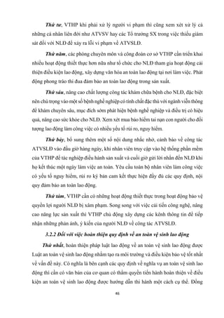 46
Thứ tư, VTHP khi phải xử lý người vi phạm thì cũng xem xét xử lý cả
những cá nhân liên đới như ATVSV hay các Tổ trưởng SX trong việc thiếu giám
sát đối với NLĐ để xảy ra lỗi vi phạm về ATVSLĐ.
Thứ năm, các phòng chuyên môn và công đoàn cơ sở VTHP cần triển khai
nhiều hoạt động thiết thực hơn nữa như tổ chức cho NLĐ tham gia hoạt động cải
thiện điều kiện lao động, xây dựng văn hóa an toàn lao động tại nơi làm việc. Phát
động phong trào thi đua đảm bảo an toàn lao động trong sản xuất.
Thứ sáu, nâng cao chất lượng công tác khám chữa bệnh cho NLĐ, đặc biệt
nên chú trọng vào một số bệnh nghề nghiệp có tính chất đặc thù với ngành viễn thông
để khám chuyên sâu, mục đích sớm phát hiện bệnh nghề nghiệp và điều trị có hiệu
quả, nâng cao sức khỏe cho NLĐ. Xem xét mua bảo hiểm tai nạn con người cho đối
tượng lao động làm công việc có nhiều yếu tố rủi ro, nguy hiểm.
Thứ bảy, bổ sung thêm một số nội dung nhắc nhở, cảnh báo về công tác
ATVSLĐ vào đầu giờ hàng ngày, khi nhân viên truy cập vào hệ thống phần mềm
của VTHP để tác nghiệp điều hành sản xuất và cuối giờ gửi lời nhắn đến NLĐ khi
họ kết thúc một ngày làm việc an toàn. Yêu cầu toàn bộ nhân viên làm công việc
có yếu tố nguy hiểm, rủi ro ký bản cam kết thực hiện đầy đủ các quy định, nội
quy đảm bảo an toàn lao động.
Thứ tám, VTHP cần có những hoạt động thiết thực trong hoạt động bảo vệ
quyền lợi người NLĐ bị xâm phạm. Song song với việc cải tiến công nghệ, nâng
cao năng lực sản xuất thì VTHP chủ động xây dựng các kênh thông tin để tiếp
nhận những phản ánh, ý kiến của người NLĐ về công tác ATVSLĐ.
3.2.2 Đối với việc hoàn thiện quy định về an toàn vệ sinh lao động
Thứ nhất, hoàn thiện pháp luật lao động về an toàn vệ sinh lao động được
Luật an toàn vệ sinh lao động nhằm tạo ra môi trường và điều kiện bảo vệ tốt nhất
về vấn đề này. Có nghĩa là bên cạnh các quy định về nghĩa vụ an toàn vệ sinh lao
động thì cần có văn bản của cơ quan có thẩm quyền tiến hành hoàn thiện về điều
kiện an toàn vệ sinh lao động được hướng dẫn thi hành một cách cụ thể. Đồng
 