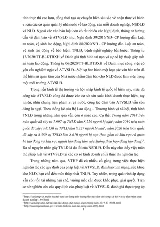 2
tính thực thi cao hơn, đồng thời tạo sự chuyển biến sâu sắc về nhận thức và hành
vi của các cơ quan quản lý nhà nước về lao động; của mỗi doanh nghiệp, NSDLĐ
và NLĐ. Ngoài các văn bản luật còn có rất nhiều các Nghị định, thông tư hướng
dẫn về đảm bảo về ATVSLĐ như: Nghị định 39/2016/NĐ- CP hướng dẫn Luật
an toàn, vệ sinh lao động, Nghị định 88/2020/NĐ - CP hướng dẫn Luật an toàn,
vệ sinh lao động về bảo hiểm TNLĐ, bệnh nghề nghiệp bắt buộc, Thông tư
13/2020/TT-BLĐTBXH về Đánh giá tình hình tai nạn và sự cố kỹ thuật gây mất
an toàn lao động, Thông tư 06/2020/TT-BLĐTBXH về Danh mục công việc có
yêu cầu nghiêm ngặt về ATVSLĐ...Với sự ban hành một loạt các văn bản trên đã
thể hiện sự quan tâm của Nhà nước nhằm đảm bảo cho NLĐ được làm việc trong
một môi trường ATVSLĐ.
Trong nền kinh tế thị trường và hội nhập kinh tế quốc tế hiện nay, mặc dù
công tác ATVSLĐ cũng đã được các cơ sở sản xuất kinh doanh thực hiện, tuy
nhiên, nhìn chung trên phạm vi cả nước, công tác đảm bảo ATVSLĐ vẫn còn
đáng lo ngại. Theo thống kê của Bộ Lao động – Thương binh và xã hội, tình hình
TNLĐ trong những năm qua vẫn còn ở mức cao. Cụ thể: Trong năm 2018 trên
toàn quốc đã xảy ra 7.997 vụ TNLĐ làm 8.229 người bị nạn3
; năm 2019 trên toàn
quốc đã xảy ra 8.150 vụ TNLĐ làm 8.327 người bị nạn4
; năm 2020 trên toàn quốc
đã xảy ra 8.380 vụ TNLĐ làm 8.610 người bị nạn (bao gồm cả khu vực có quan
hệ lao động và khu vực người lao động làm việc không theo hợp đồng lao động)5
.
Đa số nguyên nhân gây TNLĐ là do lỗi của NSDLĐ. Điều này cho thấy việc tuân
thủ pháp luật về ATVSLĐ tại các cơ sở kinh doanh chưa thực thi nghiêm túc.
Trong những năm qua, VTHP đã có nhiều cố gắng trong việc thực hiện
nghiêm túc các quy định của pháp luật về ATVSLĐ, đảm bảo tính mạng, sức khỏe
cho NLĐ, hạn chế đến mức thấp nhất TNLĐ. Tuy nhiên, trong quá trình áp dụng
vẫn còn tồn tại những hạn chế, vướng mắc cần được khắc phục, giải quyết. Trên
cơ sở nghiên cứu các quy định của pháp luật về ATVSLĐ, đánh giá thực trạng áp
3
https://laodongviet.vn/tin-tuc/tai-nan-lao-dong-anh-huong-the-nao-den-doi-song-xa-hoi-va-su-phat-trien-cua-
doanh-nghiep-1846.html
4
http://laodongxahoi.net/tai-nan-lao-dong-chet-nguoi-giam-trong-nam-2019-1315031.html
5
http://huanluyenantoan.gov.vn/tinh-hinh-tai-nan-lao-dong-nam-2020.html
 