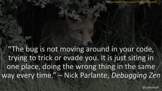 “The bug is not moving around in your code,
trying to trick or evade you. It is just siting in
one place, doing the wrong thing in the same
way every time.” – Nick Parlante, Debugging Zen
Photo by GrahamC57 // cc by-nc-nd 2.0 // https://flic.kr/p/cwJi9Q
@colinodell
 