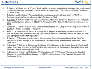 Thomas Gottron IRSS, Athens, 18.7.2014, 104Leveraging the Web of Data
References
10.  T. Gottron, M. Knauf, and A. Scherp, “Analysis of schema structures in the linked open data graph based
on unique subject uris, pay-level domains, and vocabulary usage,” Distributed and Parallel Databases,
pp. 1–39, 2014.
11.  T. Gottron and C. Gottron, “Perplexity of index models over evolving linked data,” in ESWC’14:
Proceedings of the Extended Semantic Web Conference, 2014.
12.  T. Gottron, A. Scherp, and S. Scheglmann, “Providing alternative declarative descriptions for entity sets
using parallel concept lattices,” in ESWC’14: Proceedings of the Extended Semantic Web Conference,
2014.
13.  Carothers, G.: Rdf 1.1 n-quads. W3C Recommendation (Feb 2014), http://www.w3. org/TR/2014/REC-n-
quads-20140225/, (accessed 14 March 2014)
14.  Käfer, T., Abdelrahman, A., Umbrich, J., O’Byrne, P., Hogan, A.: Observing linked data dynamics. In:
The Se- mantic Web: Semantics and Big Data, Lecture Notes in Computer Science, vol. 7882, pp. 213–
227. Springer Berlin Heidelberg (2013)
15.  T. Gottron, “Of Sampling and Smoothing: Approximating Distributions over Linked Open Data,” in
PROFILES’14: Proceedings of the Workshop on Dataset ProfiIling and Federated Search for Linked
Data, 2014.
16.  R. Dividino, T. Gottron, A. Scherp, and G. Gröner, “From Changes to Dynamics: Dynamics Analysis of
Linked Open Data Sources,” in PROFILES’14: Proceedings of the Workshop on Dataset ProfiIling and
Federated Search for Linked Data, 2014.
17.  R. Dividino, A. Kramer, and T. Gottron, “An Investigation of HTTP Header Information for Detecting
Changes of Linked Open Data Sources,” in ESWC’14: Proceedings of the Extended Semantic Web
Conference, 2014.
 