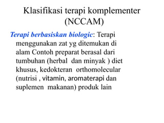 Klasifikasi terapi komplementer
(NCCAM)
Terapi berbasiskan biologic: Terapi
menggunakan zat yg ditemukan di
alam Contoh preparat berasal dari
tumbuhan (herbal dan minyak ) diet
khusus, kedokteran orthomolecular
(nutrisi , vitamin, aromaterapi dan
suplemen makanan) produk lain
 