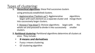 Types of clustering:
1. Hierarchical algorithms: these find successive clusters
using previously established clusters.
1. Agglomerative ("bottom-up"): Agglomerative algorithms
begin with each element as a separate cluster and merge them
into successively larger clusters.
2. Divisive ("top-down"): Divisive algorithms begin with the
whole set and proceed to divide it into successively smaller
clusters.
2. Partitional clustering: Partitional algorithms determine all clusters at
once. They include:
• K-means and derivatives
• Fuzzy c-means clustering
• QT clustering algorithm
 