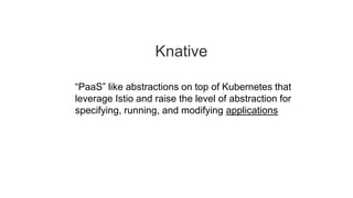 Knative
“PaaS” like abstractions on top of Kubernetes that
leverage Istio and raise the level of abstraction for
specifying, running, and modifying applications
 