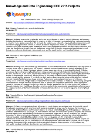 Knowledge and Data Engineering IEEE 2015 Projects
Web : www.kasanpro.com Email : sales@kasanpro.com
List Link : http://kasanpro.com/projects-list/knowledge-and-data-engineering-ieee-2015-projects
Title :Malware Propagation in Large-Scale Networks
Language : C#
Project Link : http://kasanpro.com/p/c-sharp/malware-propagation-large-scale-networks
Abstract : Malware is pervasive in networks, and poses a critical threat to network security. However, we have very
limited understanding of malware behavior in networks to date. In this paper, we investigate how malware propagate
in networks from a global perspective. We formulate the problem, and establish a rigorous two layer epidemic model
for malware propagation from network to network. Based on the proposed model, our analysis indicates that the
distribution of a given malware follows exponential distribution, power law distribution with a short exponential tail, and
power law distribution at its early, late and final stages, respectively. Extensive experiments have been performed
through two real-world global scale malware data sets, and the results confirm our theoretical findings.
Title :Discovery of Ranking Fraud for Mobile Apps
Language : C#
Project Link : http://kasanpro.com/p/c-sharp/ranking-fraud-discovery-mobile-apps
Abstract : Ranking fraud in the mobile App market refers to fraudulent or deceptive activities which have a purpose of
bumping up the Apps in the popularity list. Indeed, it becomes more and more frequent for App developers to use
shady means, such as inflating their Apps' sales or posting phony App ratings, to commit ranking fraud. While the
importance of preventing ranking fraud has been widely recognized, there is limited understanding and research in
this area. To this end, in this paper, we provide a holistic view of ranking fraud and propose a ranking fraud detection
system for mobile Apps. Specifically, we first propose to accurately locate the ranking fraud by mining the active
periods, namely leading sessions, of mobile Apps. Such leading sessions can be leveraged for detecting the local
anomaly instead of global anomaly of App rankings. Furthermore, we investigate three types of evidences, i.e.,
ranking based evidences, rating based evidences and review based evidences, by modeling Apps' ranking, rating and
review behaviors through statistical hypotheses tests. In addition, we propose an optimization based aggregation
method to integrate all the evidences for fraud detection. Finally, we evaluate the proposed system with real-world
App data collected from the iOS App Store for a long time period. In the experiments, we validate the effectiveness of
the proposed system, and show the scalability of the detection algorithm as well as some regularity of ranking fraud
activities.
Title :Towards Effective Bug Triage with Software Data Reduction Techniques
Language : Java
Project Link : http://kasanpro.com/p/java/bug-triage-software-data-reduction-techniques
Abstract : Software companies spend over 45 percent of cost in dealing with software bugs. An inevitable step of
fixing bugs is bug triage, which aims to correctly assign a developer to a new bug. To decrease the time cost in
manual work, text classification techniques are applied to conduct automatic bug triage. In this paper, we address the
problemof data reduction for bug triage, i.e., how to reduce the scale and improve the quality of bug data.We combine
instance selection with feature selection to simultaneously reduce data scale on the bug dimension and the word
dimension. To determine the order of applying instance selection and feature selection, we extract attributes from
historical bug data sets and build a predictive model for a new bug data set. We empirically investigate the
performance of data reduction on totally 600,000 bug reports of two large open source projects, namely Eclipse and
Mozilla. The results show that our data reduction can effectively reduce the data scale and improve the accuracy of
bug triage. Our work provides an approach to leveraging techniques on data processing to form reduced and
high-quality bug data in software development and maintenance.
Title :Towards Effective Bug Triage with Software Data Reduction Techniques
Language : C#
 